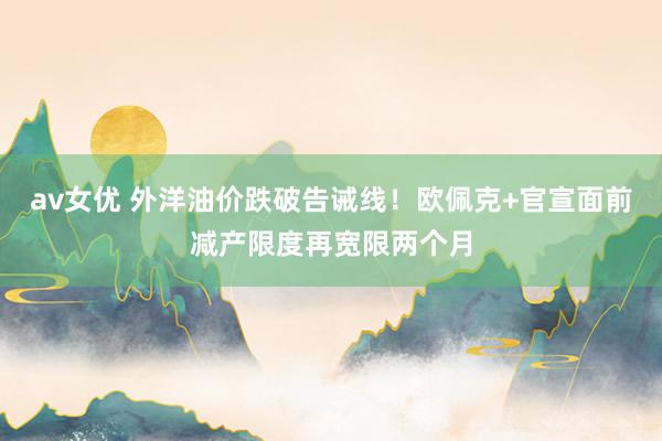 av女优 外洋油价跌破告诫线！欧佩克+官宣面前减产限度再宽限两个月