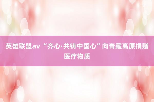 英雄联盟av “齐心·共铸中国心”向青藏高原捐赠医疗物质