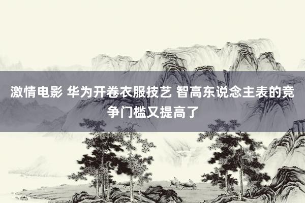 激情电影 华为开卷衣服技艺 智高东说念主表的竞争门槛又提高了