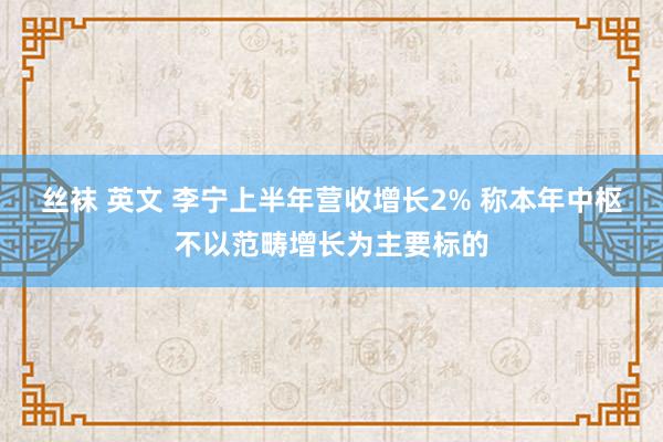 丝袜 英文 李宁上半年营收增长2% 称本年中枢不以范畴增长为主要标的