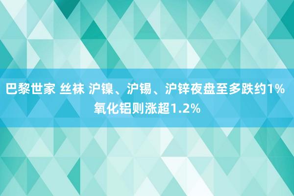 巴黎世家 丝袜 沪镍、沪锡、沪锌夜盘至多跌约1% 氧化铝则涨超1.2%