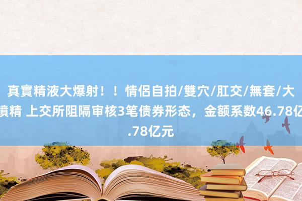 真實精液大爆射！！情侶自拍/雙穴/肛交/無套/大量噴精 上交所阻隔审核3笔债券形态，金额系数46.78亿元