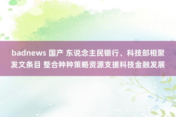 badnews 国产 东说念主民银行、科技部相聚发文条目 整合种种策略资源支援科技金融发展