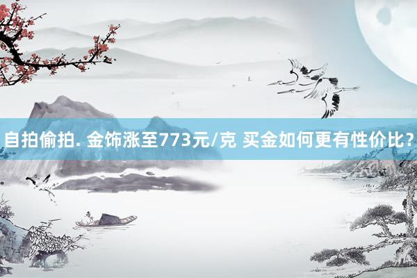自拍偷拍. 金饰涨至773元/克 买金如何更有性价比？