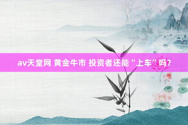 av天堂网 黄金牛市 投资者还能“上车”吗？