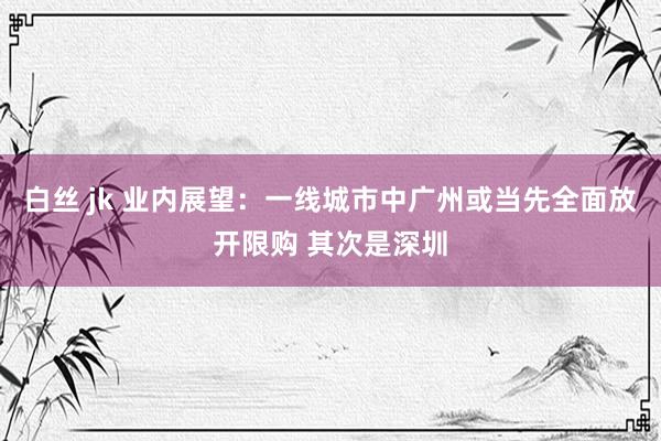 白丝 jk 业内展望：一线城市中广州或当先全面放开限购 其次是深圳