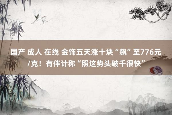国产 成人 在线 金饰五天涨十块“飙”至776元/克！有伴计称“照这势头破千很快”