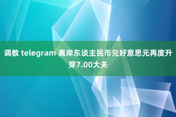 调教 telegram 离岸东谈主民币兑好意思元再度升穿7.00大关