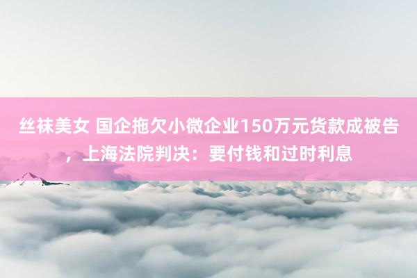 丝袜美女 国企拖欠小微企业150万元货款成被告，上海法院判决：要付钱和过时利息