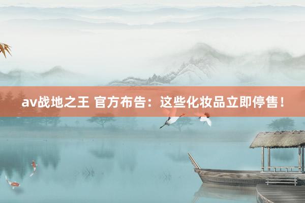 av战地之王 官方布告：这些化妆品立即停售！
