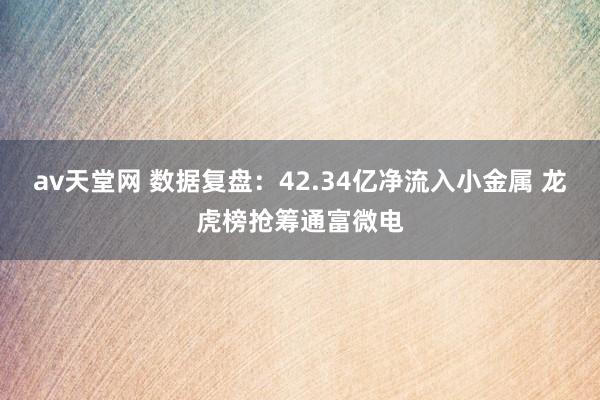av天堂网 数据复盘：42.34亿净流入小金属 龙虎榜抢筹通富微电