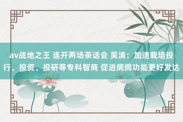 av战地之王 连开两场茶话会 吴清：加速栽培投行、投资、投研等专科智商 促进阛阓功能更好发达
