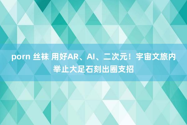 porn 丝袜 用好AR、AI、二次元！宇宙文旅内举止大足石刻出圈支招