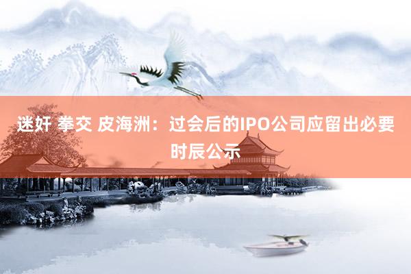 迷奸 拳交 皮海洲：过会后的IPO公司应留出必要时辰公示