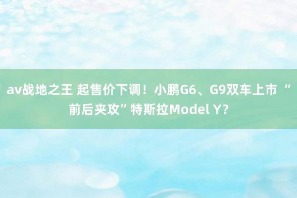av战地之王 起售价下调！小鹏G6、G9双车上市 “前后夹攻”特斯拉Model Y？