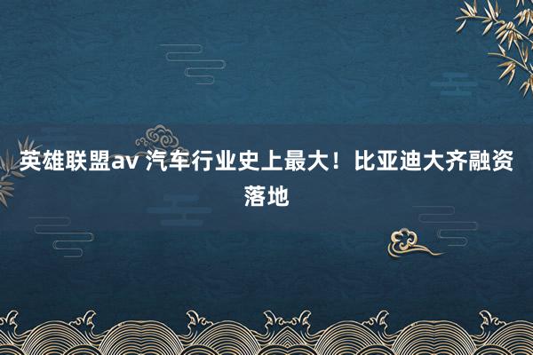 英雄联盟av 汽车行业史上最大！比亚迪大齐融资落地