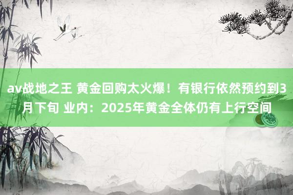 av战地之王 黄金回购太火爆！有银行依然预约到3月下旬 业内：2025年黄金全体仍有上行空间