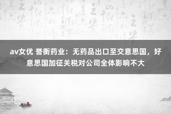 av女优 誉衡药业：无药品出口至交意思国，好意思国加征关税对公司全体影响不大