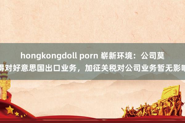 hongkongdoll porn 崭新环境：公司莫得对好意思国出口业务，加征关税对公司业务暂无影响