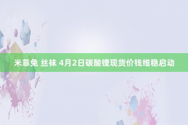 米菲兔 丝袜 4月2日碳酸锂现货价钱维稳启动