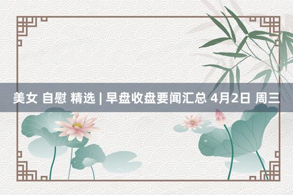 美女 自慰 精选 | 早盘收盘要闻汇总 4月2日 周三