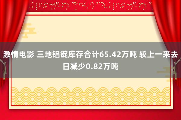 激情电影 三地铝锭库存合计65.42万吨 较上一来去日减少0.82万吨